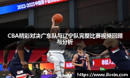 CBA精彩对决广东队与辽宁队完整比赛视频回顾与分析