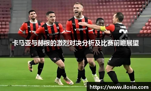 卡马亚与赫根的激烈对决分析及比赛前瞻展望